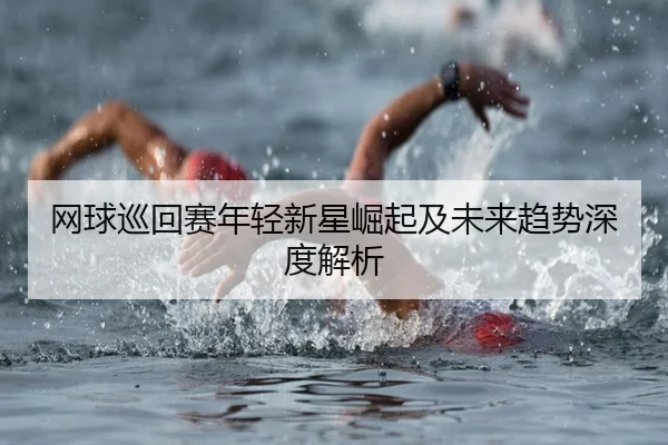 网球巡回赛年轻新星崛起及未来趋势深度解析
